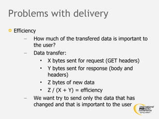 Problems with delivery Efficiency How much of the transfered data is important to the user? Data transfer: X bytes sent for request (GET headers) Y bytes sent for response (body and headers) Z bytes of new data Z / (X + Y) = efficiency We want try to send only the data that has changed and that is important to the user 