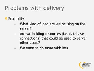 Problems with delivery Scalability What kind of load are we causing on the server? Are we holding resources (i.e. database connections) that could be used to server other users? We want to do more with less 
