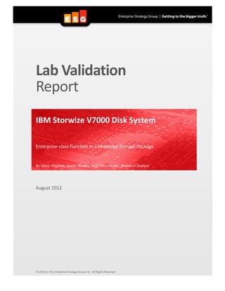 Lab	
  Validation	
  
       Report	
  
       	
  
       IBM	
  Storwize	
  V7000	
  Disk	
  System	
  
       	
  
       Enterprise-­‐class	
  Function	
  in	
  a	
  Midrange	
  Storage	
  Package	
  


       By	
  Vinny	
  Choinski,	
  Senior	
  Analyst,	
  with	
  Kerry	
  Dolan,	
  Research	
  Analyst	
  
       	
  


       August	
  2012	
  
       	
  
       	
  
       	
  
       	
  
       	
  
       	
  
       	
  
       	
  
       	
  
       	
  
       	
  
       	
  
       	
  
       	
  
       	
  
       	
  
       	
  
       	
  
       	
  
       	
  
       ©	
  2012	
  by	
  The	
  Enterprise	
  Strategy	
  Group,	
  Inc.	
  	
  All	
  Rights	
  Reserved.	
  


	
  
 
