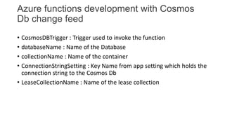 Azure functions development with Cosmos
Db change feed
• CosmosDBTrigger : Trigger used to invoke the function
• databaseN...