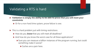 Validating a RTS is hard
 Validation is simply the ability to be able to prove that you will meet your
constraints
 Or for a non-hard time system, prove failure is rare.
 This is a hard problem just with timing restrictions
 How do you know that you will meet all deadlines?
 And how do you know the worst-case for all these applications?
 Sure you can measure a billion instances of the program running, but could
something make it worse?
 Caches are a pain here.
 
