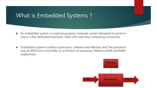 What is Embedded Systems ?
 An embedded system is a special-purpose computer system designed to perform
one or a few dedicated functions, often with real-time computing constraints.
 Embedded systems contain a processor, software and Memory and The processor
may be 8051micro-controller or a Pentium-IV processor, Memory ROM and RAM
respectively
Processor
Memory
Input Output
 