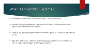 What is Embedded Systems ?
 Embedded systems also contain some type of inputs and outputs
 Inputs to the system generally take the form of sensors and, communication
signals, or control knobs and buttons.
 Outputs are generally displays, communication signals, or changes to the physical
world.
 Real-time embedded systems is one major subclass of embedded systems and
time is most important part for this type of system
 