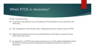 When RTOS is necessary?
RTOS is essential when…
 A common and effective way of handling of the hardware source calls from the
interrupts
 I/O management with devices, files, mailboxes becomes simple using an RTOS
 Effectively scheduling and running and blocking of the tasks in cases of many
tasks and many more…..
 In conclusion, an RTOS may not be necessary in a small-scaled embedded system.
An RTOS is necessary when scheduling of multiple processes and devices is
important.
 