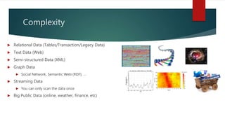 Complexity
 Relational Data (Tables/Transaction/Legacy Data)
 Text Data (Web)
 Semi-structured Data (XML)
 Graph Data
 Social Network, Semantic Web (RDF), …
 Streaming Data
 You can only scan the data once
 Big Public Data (online, weather, finance, etc)
 