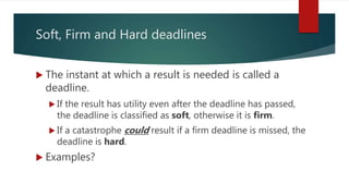 Soft, Firm and Hard deadlines
 The instant at which a result is needed is called a
deadline.
 If the result has utility even after the deadline has passed,
the deadline is classified as soft, otherwise it is firm.
 If a catastrophe could result if a firm deadline is missed, the
deadline is hard.
 Examples?
 