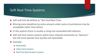 Soft Real Time Systems
 Soft real time by default as “Not Hard Real Time.
 Missing some deadlines by some amount under some circumstances may be
acceptable rather than failure.
 In this systems there is usually a rising cost associated with lateness.
 Soft real time means systems which have reduced constraints on “lateness”
but still must operate very quickly and repeatable.
 Example:
 Multimedia
 Video Game Systems
 Real Time Data Analytics systems
 