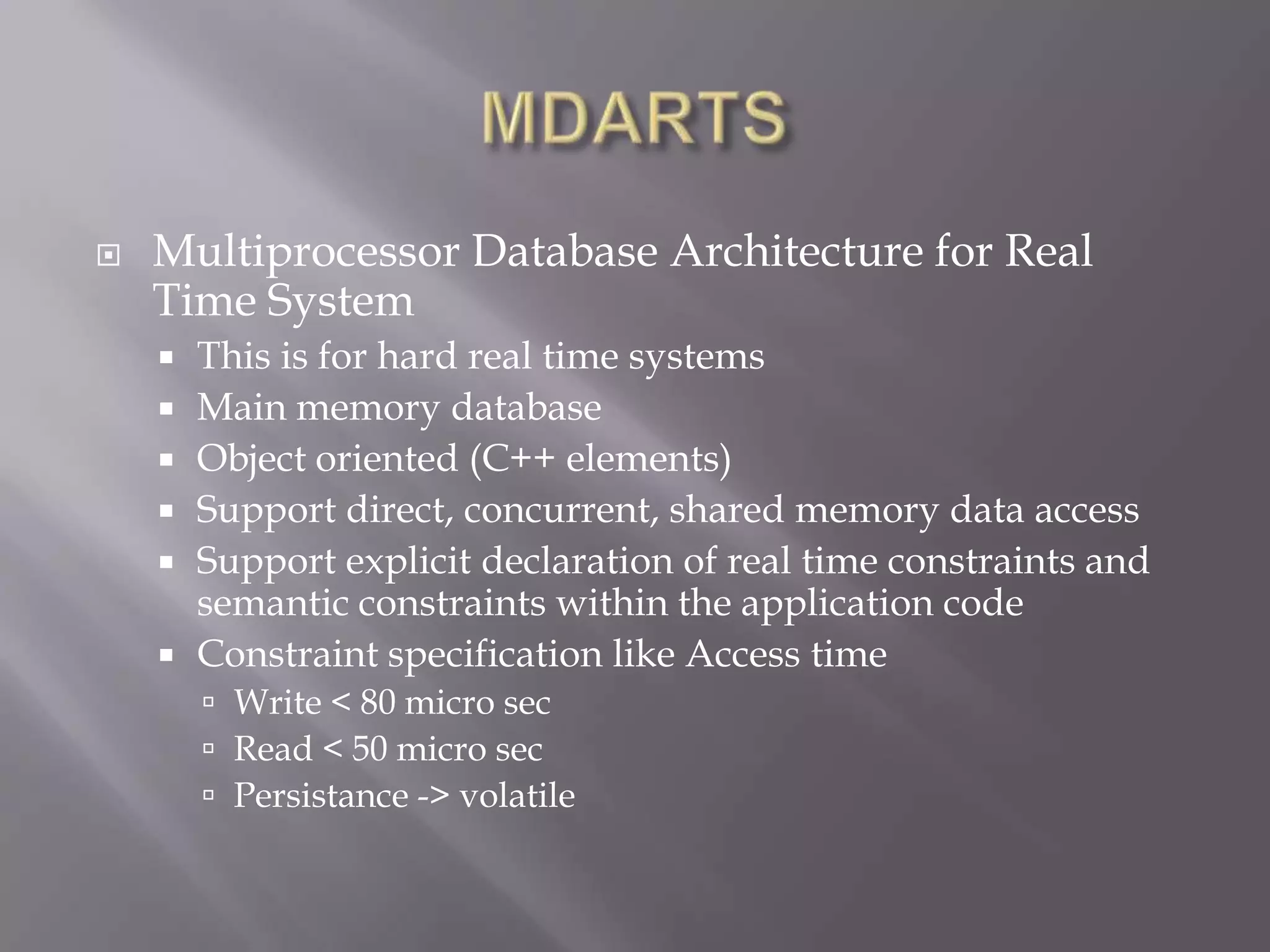  Multiprocessor Database Architecture for Real
Time System
This is for hard real time systems
Main memory database
Object oriented (C++ elements)
Support direct, concurrent, shared memory data access
Support explicit declaration of real time constraints and
semantic constraints within the application code
Constraint specification like Access time
Write < 80 micro sec
Read < 50 micro sec
Persistance -> volatile