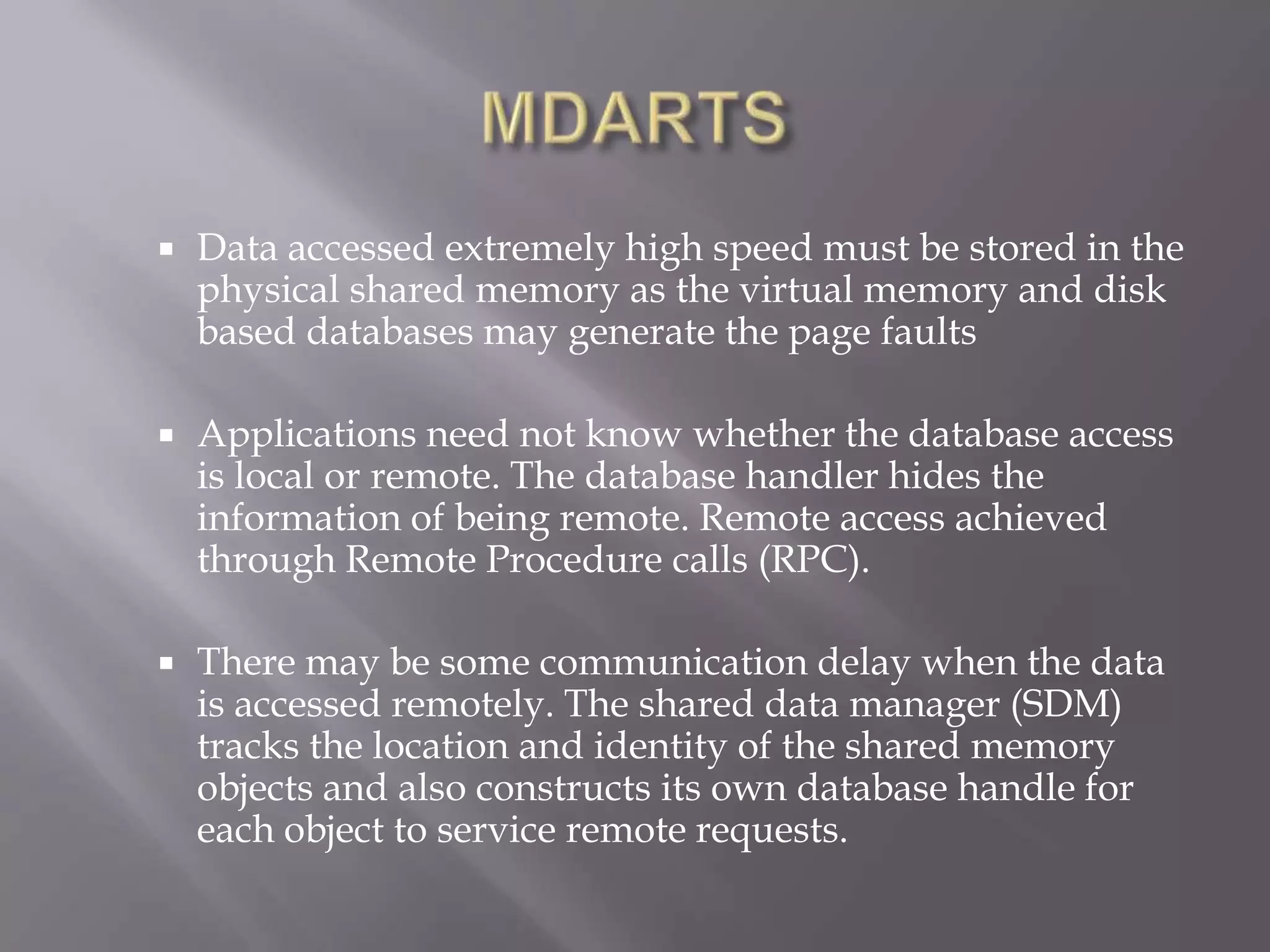  Data accessed extremely high speed must be stored in the
physical shared memory as the virtual memory and disk
based databases may generate the page faults
Applications need not know whether the database access
is local or remote. The database handler hides the
information of being remote. Remote access achieved
through Remote Procedure calls (RPC).
There may be some communication delay when the data
is accessed remotely. The shared data manager (SDM)
tracks the location and identity of the shared memory
objects and also constructs its own database handle for
each object to service remote requests.
