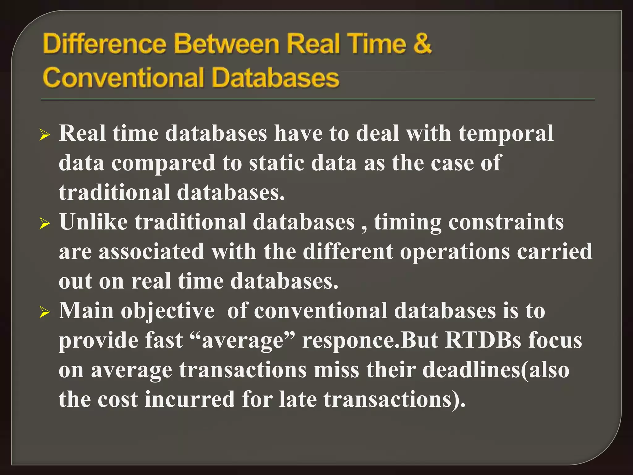  Real time databases have to deal with temporal 
data compared to static data as the case of 
traditional databases. 
 Unlike traditional databases , timing constraints 
are associated with the different operations carried 
out on real time databases. 
 Main objective of conventional databases is to 
provide fast “average” responce.But RTDBs focus 
on average transactions miss their deadlines(also 
the cost incurred for late transactions). 
 