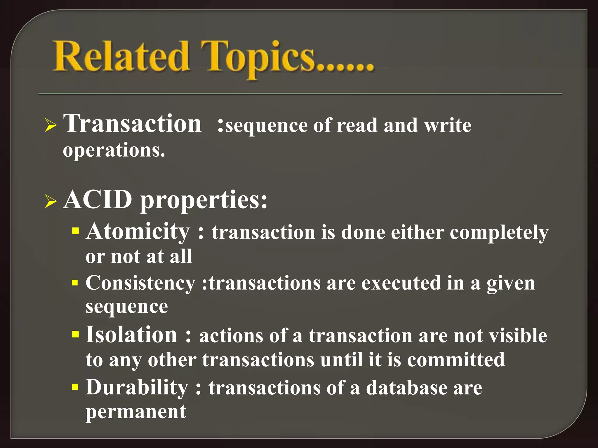 Transaction :sequence of read and write 
operations. 
ACID properties: 
 Atomicity : transaction is done either completely 
or not at all 
 Consistency :transactions are executed in a given 
sequence 
 Isolation : actions of a transaction are not visible 
to any other transactions until it is committed 
 Durability : transactions of a database are 
permanent 
 