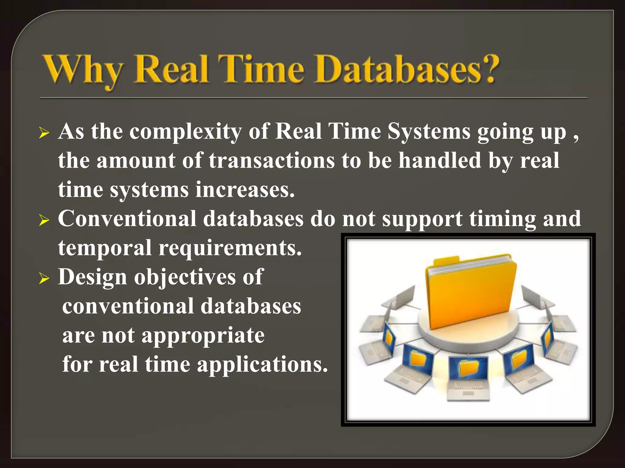  As the complexity of Real Time Systems going up , 
the amount of transactions to be handled by real 
time systems increases. 
 Conventional databases do not support timing and 
temporal requirements. 
 Design objectives of 
conventional databases 
are not appropriate 
for real time applications. 
 