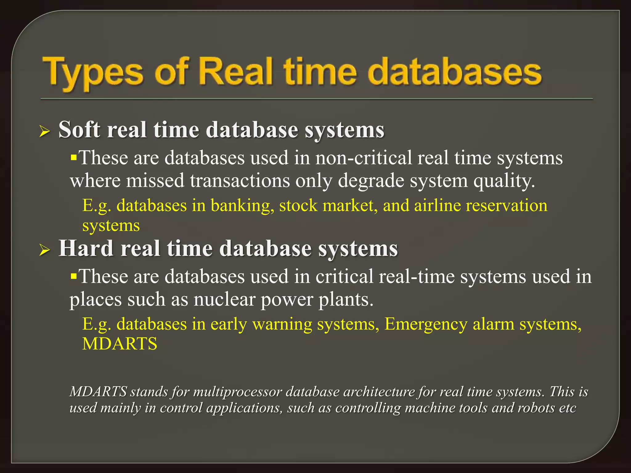  Soft real time database systems 
These are databases used in non-critical real time systems 
where missed transactions only degrade system quality. 
E.g. databases in banking, stock market, and airline reservation 
systems 
 Hard real time database systems 
These are databases used in critical real-time systems used in 
places such as nuclear power plants. 
E.g. databases in early warning systems, Emergency alarm systems, 
MDARTS 
MDARTS stands for multiprocessor database architecture for real time systems. This is 
used mainly in control applications, such as controlling machine tools and robots etc 
 