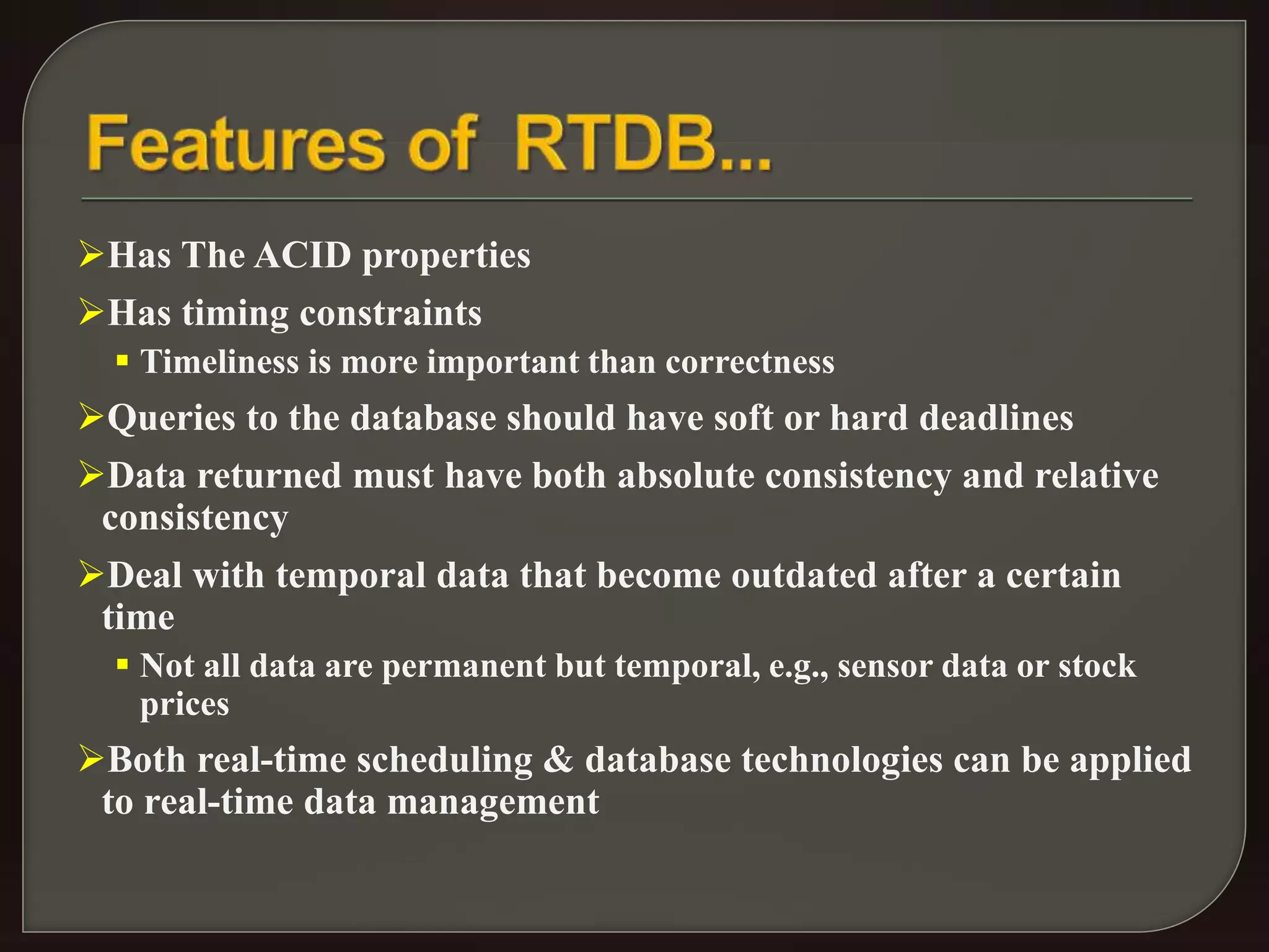 Has The ACID properties 
Has timing constraints 
 Timeliness is more important than correctness 
Queries to the database should have soft or hard deadlines 
Data returned must have both absolute consistency and relative 
consistency 
Deal with temporal data that become outdated after a certain 
time 
 Not all data are permanent but temporal, e.g., sensor data or stock 
prices 
Both real-time scheduling & database technologies can be applied 
to real-time data management 
 
