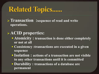 Transaction :sequence of read and write 
operations. 
ACID properties: 
 Atomicity : transaction is done either completely 
or not at all 
 Consistency :transactions are executed in a given 
sequence 
 Isolation : actions of a transaction are not visible 
to any other transactions until it is committed 
 Durability : transactions of a database are 
permanent 
 