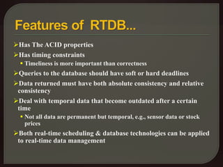 Has The ACID properties 
Has timing constraints 
 Timeliness is more important than correctness 
Queries to the database should have soft or hard deadlines 
Data returned must have both absolute consistency and relative 
consistency 
Deal with temporal data that become outdated after a certain 
time 
 Not all data are permanent but temporal, e.g., sensor data or stock 
prices 
Both real-time scheduling & database technologies can be applied 
to real-time data management 
 