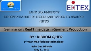 BAHIR DAR UNIVERSITY
ETHIOPIAN INSTIUTE OF TEXTILE AND FASHION TECHNOLOGY
(EITEX)
Seminar on : RealTime data in Garment Production
BY : KIBROM G/HER
1st year MSc fashion technology
Bahir Dar, Ethiopia
May 17, 2019
 