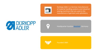 Durkopp Adler is a German manufacturer
of material handling systems and industrial
sewing machines that are used in the
manufacture of garment and upholstery.
Headquarter location Bielefeld, Germany
Founded 1860
 