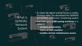 What is
QONDAC
Network
System
• To make the digital sewing factory a reality,
Dürkopp Adler has developed the QONDAC
NETWORKS, production monitoring system
• that links up to 1500 sewing machines in a
network
• analyzes productivity
• status of each machine
• enables remote maintenance access.
 