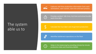 The system
able us to
Captures real-time production information from each
workstation, each section, each line and each process.
Provides workers’ idle time, lost time and actual bundle
work time data
Calculate the true labor cost of garment production
Identifies bottleneck operations on the floor
Helps in line balancing by providing minute by minute
production data and inventory details
 