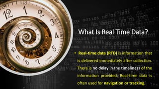 What Is Real Time Data?
• Real-time data (RTD) is information that
is delivered immediately after collection.
There is no delay in the timeliness of the
information provided. Real-time data is
often used for navigation or tracking.
 