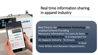 Real time information sharing
in apparel industry
Real Time Is An Information Technology (It)-
enabled Scheme Providing
Necessary Information To Users As Soon As
Things Are Rolled Out. It Is Important For
An Apparel Industry To Ensure Smooth
Workflow by Sharing Information In Real
Time Within And Between Departments.
 