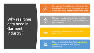 Why real time
data need in
Garment
industry?
To maximize the utilization of the shop floor
employees, production managers, and line
supervisors need information on real-time.
Managers can take the decision quickly if
they are informed with correct data on the
real-time basis.
production status to control real time
production
They can check the shop floor reports and
data from anywhere with internet
connectivity.
 