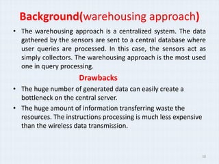 Background(warehousing approach)
• The warehousing approach is a centralized system. The data
  gathered by the sensors are sent to a central database where
  user queries are processed. In this case, the sensors act as
  simply collectors. The warehousing approach is the most used
  one in query processing.
                     Drawbacks
• The huge number of generated data can easily create a
  bottleneck on the central server.
• The huge amount of information transferring waste the
  resources. The instructions processing is much less expensive
  than the wireless data transmission.



                                                                  10
 