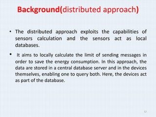 Background(distributed approach)

• The distributed approach exploits the capabilities of
  sensors calculation and the sensors act as local
  databases.
•    It aims to locally calculate the limit of sending messages in
    order to save the energy consumption. In this approach, the
    data are stored in a central database server and in the devices
    themselves, enabling one to query both. Here, the devices act
    as part of the database.




                                                                 12
 