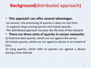 Background(distributed approach)

• This approach can offer several advantages.
-on sensors, the processing of queries is done on real-time.
- It supports long-running queries and instant queries.
-The distributed approach increase the life time of the network.
• There are three sorts of queries in sensor networks:
(i) historical data queries, which are run against the server.
(ii) instant queries, which are run against a device in an instant of
time.
iii) Long queries, which refer to queries run against a device
during a time interval.


                                                                   13
 