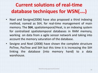Current solutions of real-time
    database techniques for WSN( )                     review


• Noel and Sevigne(2006) have also proposed a third indexing
  method, named as StH, for real-time management of main
  memory. The StH, spatiotemporal/Heat, is an indexing system
  for centralized spatiotemporal databases in RAM memory,
  working on data from a agile sensor network and taking into
  account the memory saturation of the database.
• Sevigne and Noel (2008) have shown the complete structure
  PoTree, PasTree and StH but this time it is increasing the StH
  linking the database (into memory hand) to a data
  warehouse.


                        Warehousing approach(review)
                                                                16
 