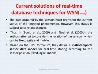 Current solutions of real-time
    database techniques for WSN( )                     review


• The data acquired by the sensors must represent the current
  status of the targeted phenomenon. However, this status is
  subject to constant changes.
• Thus, in (Bouju et al., 2009) and Noel et al. (2005b), the
  authors attempt to consider the location of the sensors; which
  can be fixed, agile and mobile.
• Based on the UML formalism, they define a spatiotemporal
  sensor data model for real-time storing according to the
  sensor position (fixed, agile, mobile).



                        Warehousing approach(review)
                                                                17
 
