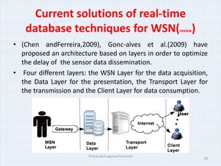 Current solutions of real-time
    database techniques for WSN( )                     review


• (Chen andFerreira,2009), Gonc-alves et al.(2009) have
  proposed an architecture based on layers in order to optimize
  the delay of the sensor data dissemination.
• Four different layers: the WSN Layer for the data acquisition,
  the Data Layer for the presentation, the Transport Layer for
  the transmission and the Client Layer for data consumption.




                        Distributed approach(review)
                                                                20
 