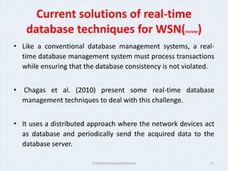 Current solutions of real-time
   database techniques for WSN( )                     review


• Like a conventional database management systems, a real-
  time database management system must process transactions
  while ensuring that the database consistency is not violated.


• Chagas et al. (2010) present some real-time database
  management techniques to deal with this challenge.


• It uses a distributed approach where the network devices act
  as database and periodically send the acquired data to the
  database server.

                        Distributed approach(review            21
 