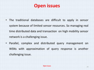 Open issues

• The traditional databases are difficult to apply in sensor
  system because of limited sensor resources. So managing real
  time distributed data and transaction on high mobility sensor
  network is a challenging issue.

• Parallel, complex and distributed query management on
  WSNs with approximation of query response is another
  challenging issue.


                             Open issues
                                                             23
 