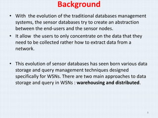 Background
• With the evolution of the traditional databases management
  systems, the sensor databases try to create an abstraction
  between the end-users and the sensor nodes.
• It allow the users to only concentrate on the data that they
  need to be collected rather how to extract data from a
  network.

• This evolution of sensor databases has seen born various data
  storage and query management techniques designed
  specifically for WSNs. There are two main approaches to data
  storage and query in WSNs : warehousing and distributed.




                                                                 8
 