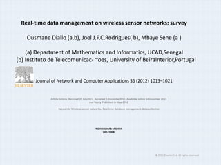 Real-time data management on wireless sensor networks: survey

    Ousmane Diallo (a,b), Joel J.P.C.Rodrigues( b), Mbaye Sene (a )

    (a) Department of Mathematics and Informatics, UCAD,Senegal
(b) Instituto de Telecomunicac- ~oes, University of BeiraInterior,Portugal


       Journal of Network and Computer Applications 35 (2012) 1013–1021


              Article history: Received 22 July2011, Accepted 5 December2011, Available online 14December 2011
                                                and finally Published in May-2012

                    Keywords: Wireless sensor networks, Real-time database management, Data collection




                                                   NILAMADHAB MISHRA
                                                        D0121008




                                                                                                    & 2011 Elsevier Ltd. All rights reserved.
 