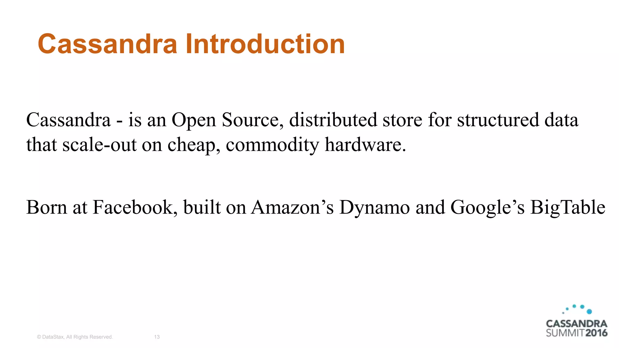Cassandra Introduction
© DataStax, All Rights Reserved. 13
Cassandra - is an Open Source, distributed store for structured data
that scale-out on cheap, commodity hardware.
Born at Facebook, built on Amazon’s Dynamo and Google’s BigTable
 