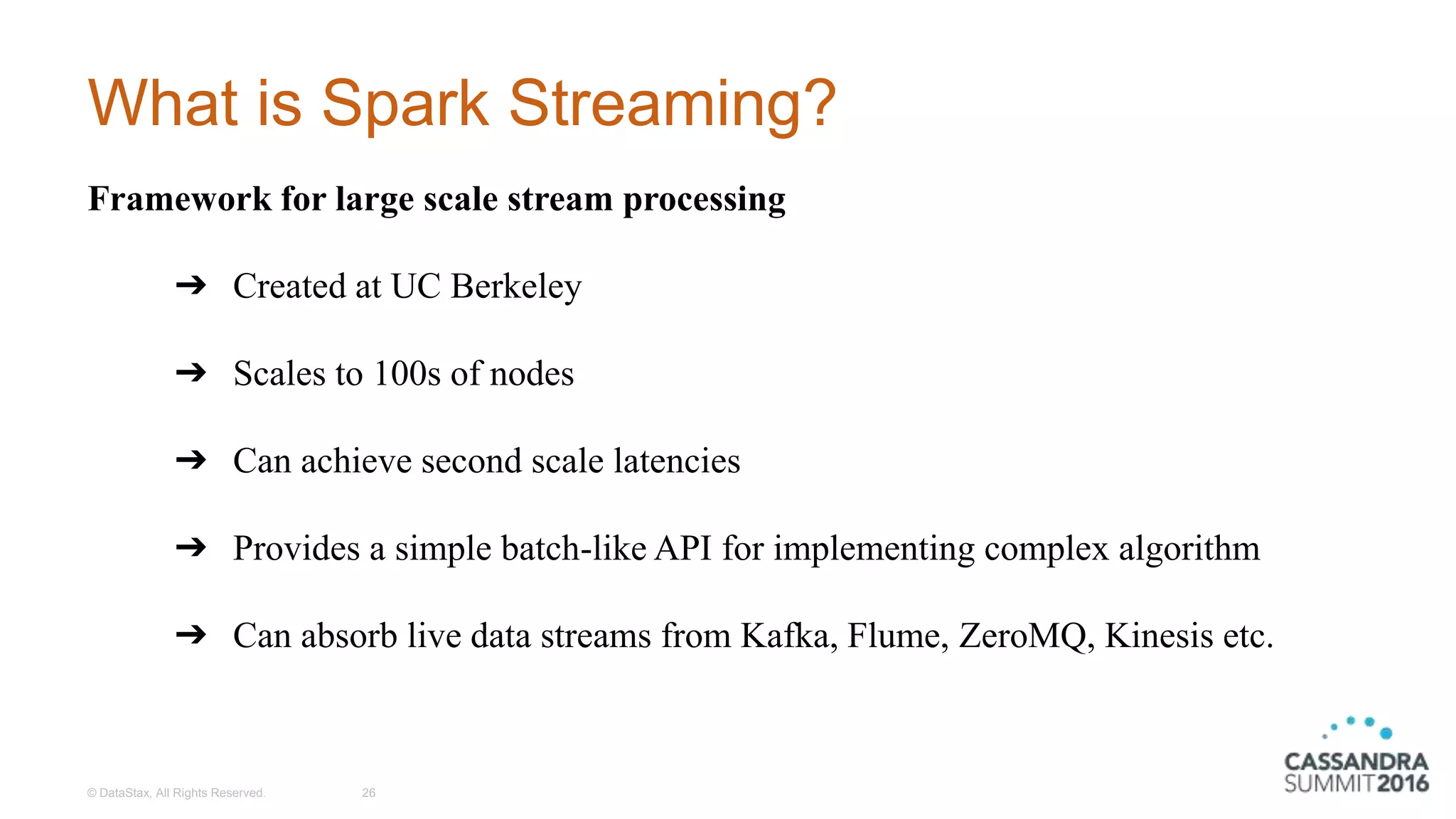 What is Spark Streaming?
© DataStax, All Rights Reserved. 26
Framework for large scale stream processing
➔ Created at UC Berkeley
➔ Scales to 100s of nodes
➔ Can achieve second scale latencies
➔ Provides a simple batch-like API for implementing complex algorithm
➔ Can absorb live data streams from Kafka, Flume, ZeroMQ, Kinesis etc.
 