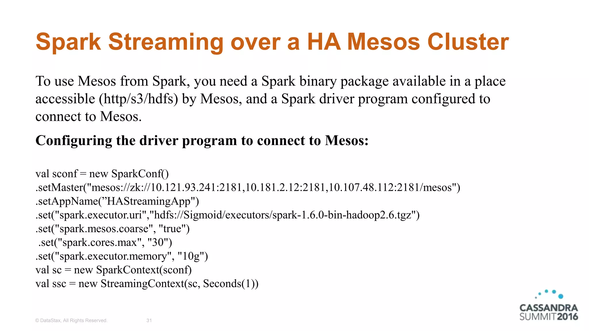 Spark Streaming over a HA Mesos Cluster
© DataStax, All Rights Reserved. 31
To use Mesos from Spark, you need a Spark binary package available in a place
accessible (http/s3/hdfs) by Mesos, and a Spark driver program configured to
connect to Mesos.
Configuring the driver program to connect to Mesos:
val sconf = new SparkConf()
.setMaster("mesos://zk://10.121.93.241:2181,10.181.2.12:2181,10.107.48.112:2181/mesos")
.setAppName(”HAStreamingApp")
.set("spark.executor.uri","hdfs://Sigmoid/executors/spark-1.6.0-bin-hadoop2.6.tgz")
.set("spark.mesos.coarse", "true")
.set("spark.cores.max", "30")
.set("spark.executor.memory", "10g")
val sc = new SparkContext(sconf)
val ssc = new StreamingContext(sc, Seconds(1))
 