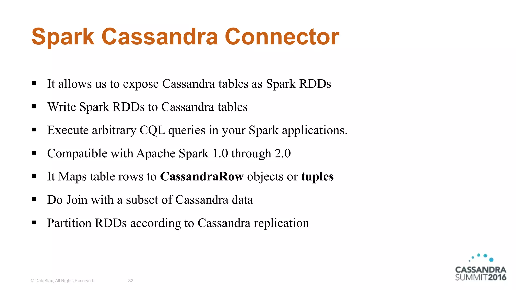 Spark Cassandra Connector
© DataStax, All Rights Reserved. 32
 It allows us to expose Cassandra tables as Spark RDDs
 Write Spark RDDs to Cassandra tables
 Execute arbitrary CQL queries in your Spark applications.
 Compatible with Apache Spark 1.0 through 2.0
 It Maps table rows to CassandraRow objects or tuples
 Do Join with a subset of Cassandra data
 Partition RDDs according to Cassandra replication
 