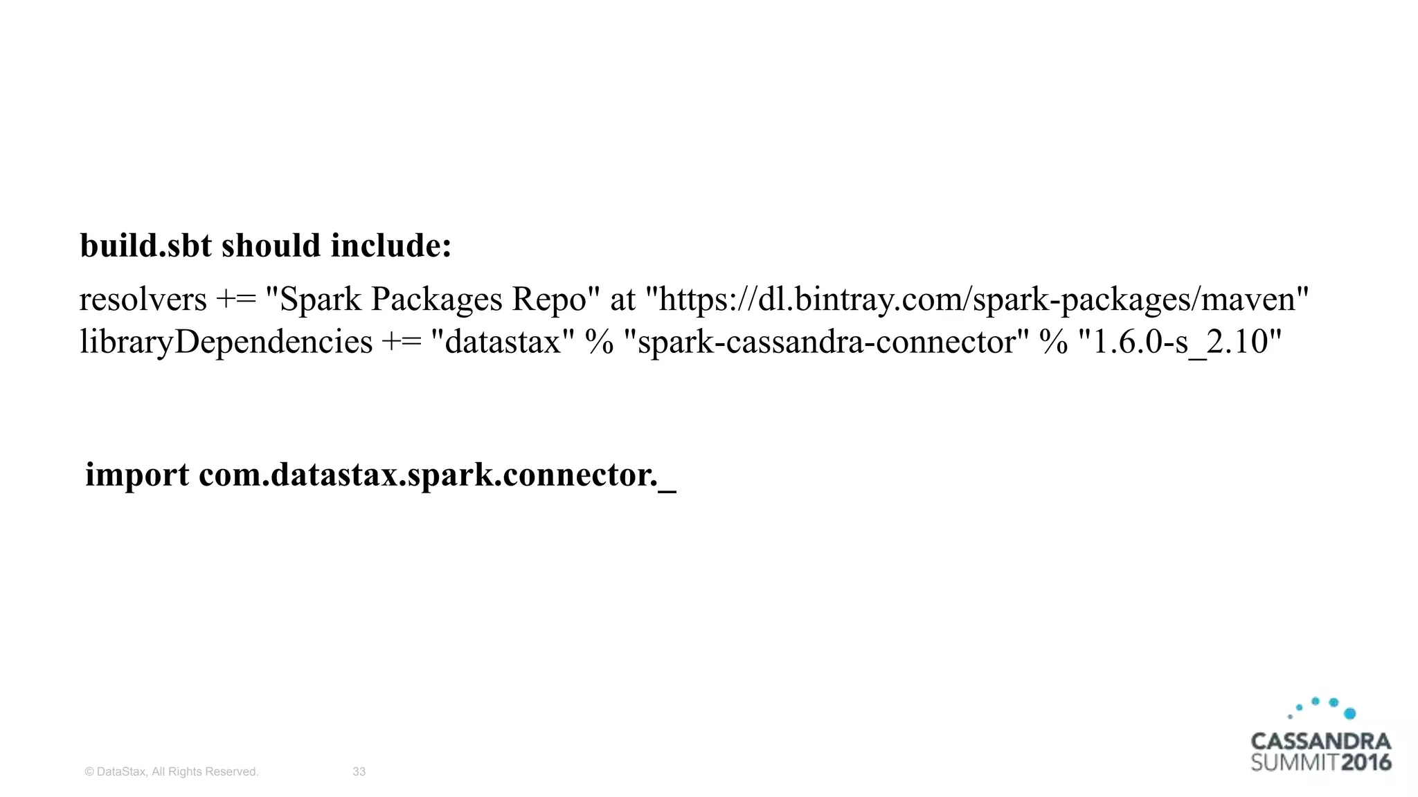 © DataStax, All Rights Reserved. 33
resolvers += "Spark Packages Repo" at "https://dl.bintray.com/spark-packages/maven"
libraryDependencies += "datastax" % "spark-cassandra-connector" % "1.6.0-s_2.10"
build.sbt should include:
import com.datastax.spark.connector._
 