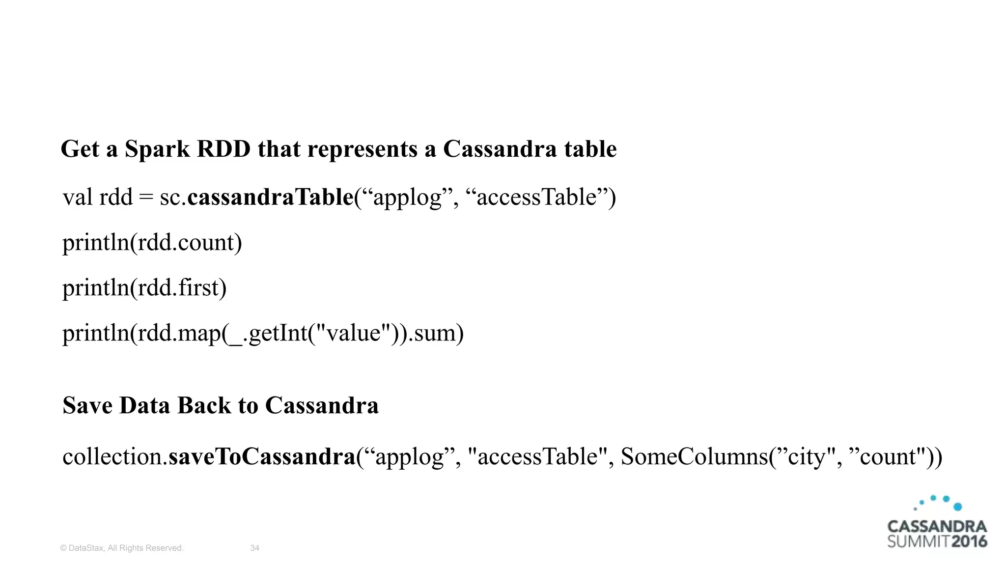 © DataStax, All Rights Reserved. 34
val rdd = sc.cassandraTable(“applog”, “accessTable”)
println(rdd.count)
println(rdd.first)
println(rdd.map(_.getInt("value")).sum)
collection.saveToCassandra(“applog”, "accessTable", SomeColumns(”city", ”count"))
Save Data Back to Cassandra
Get a Spark RDD that represents a Cassandra table
 