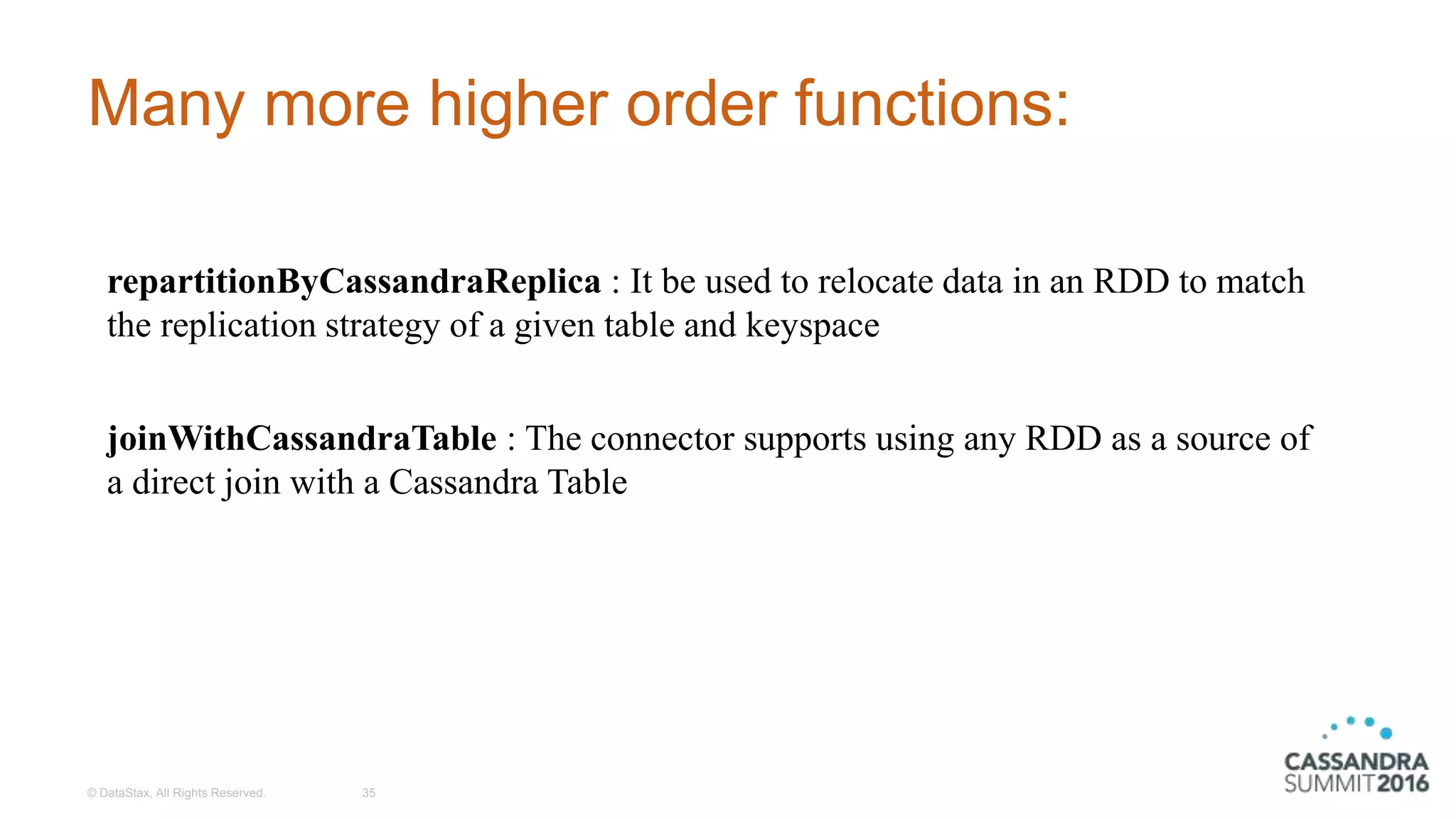 Many more higher order functions:
© DataStax, All Rights Reserved. 35
repartitionByCassandraReplica : It be used to relocate data in an RDD to match
the replication strategy of a given table and keyspace
joinWithCassandraTable : The connector supports using any RDD as a source of
a direct join with a Cassandra Table
 