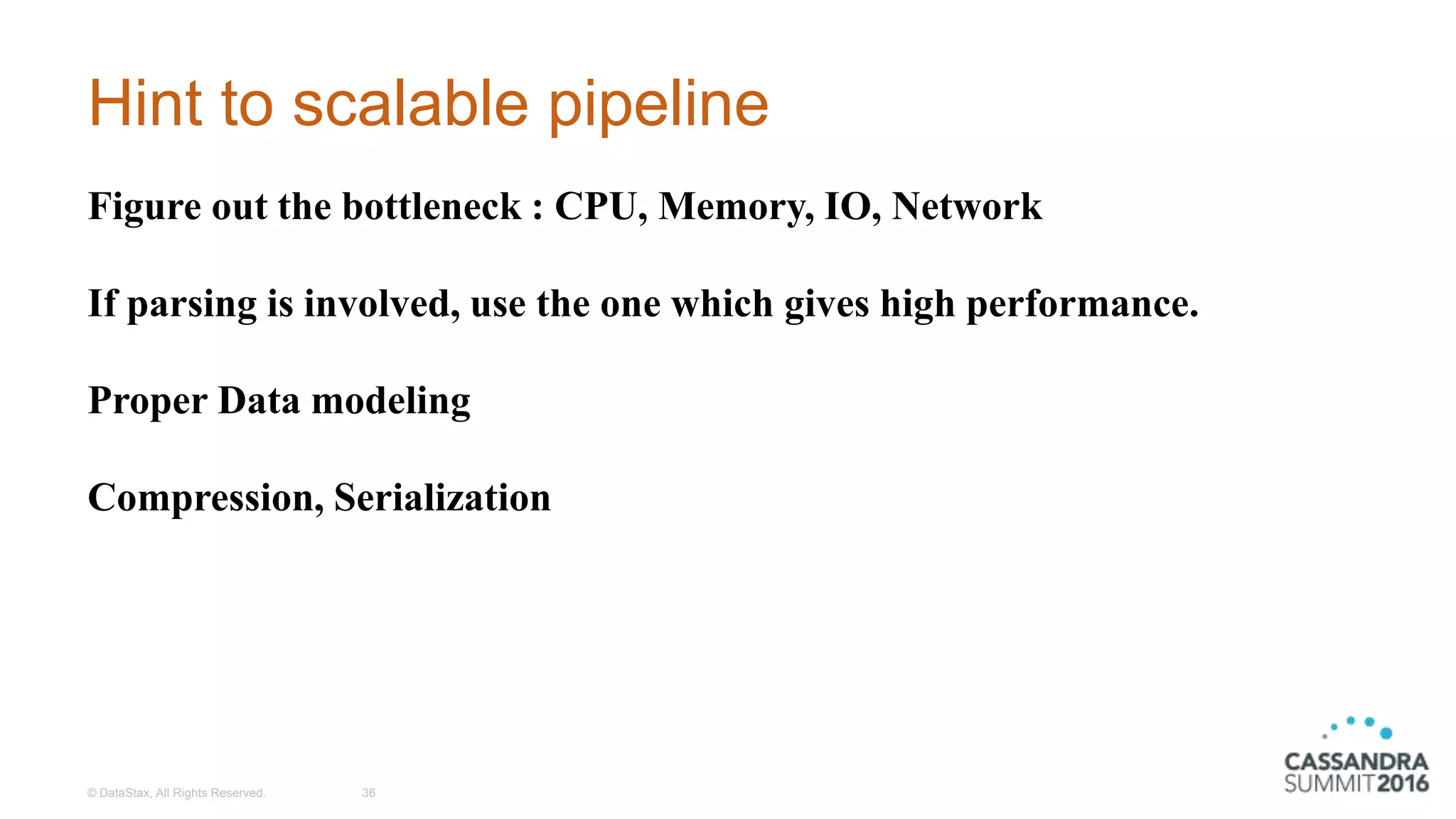 Hint to scalable pipeline
© DataStax, All Rights Reserved. 36
Figure out the bottleneck : CPU, Memory, IO, Network
If parsing is involved, use the one which gives high performance.
Proper Data modeling
Compression, Serialization
 