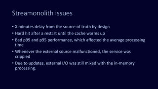 Streamonolith issues
• X minutes delay from the source of truth by design
• Hard hit after a restart until the cache warms up
• Bad p99 and p95 performance, which affected the average processing
time
• Whenever the external source malfunctioned, the service was
crippled
• Due to updates, external I/O was still mixed with the in-memory
processing.
 