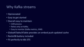 Why Kafka streams
• Opinionated
• Easy to get started
• Overall easy to maintain
• JVM process
• Relies only on Kafka.
• Easy to monitor (Kafka metrics, JVM)
• GlobalKTable/KTable provides an embed push-updated cache
• RocksDB battery included
• Fit perfectly to k8s STS
 