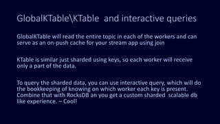 GlobalKTableKTable and interactive queries
GlobalKTable will read the entire topic in each of the workers and can
serve as an on-push cache for your stream app using join
KTable is similar just sharded using keys, so each worker will receive
only a part of the data.
To query the sharded data, you can use interactive query, which will do
the bookkeeping of knowing on which worker each key is present.
Combine that with RocksDB an you get a custom sharded scalable db
like experience. – Cool!
 