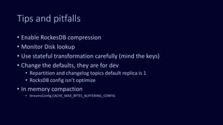 Tips and pitfalls
• Enable RockesDB compression
• Monitor Disk lookup
• Use stateful transformation carefully (mind the keys)
• Change the defaults, they are for dev
• Repartition and changelog topics default replica is 1
• RocksDB config isn’t optimize
• In memory compaction
• StreamsConfig.CACHE_MAX_BYTES_BUFFERING_CONFIG
 