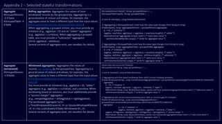 Appendix 2 – Selected stateful transformations
Aggregate
KGroupedStream
→ KTable
KGroupedTable →
KTable
Rolling aggregation. Aggregates the values of (non-
windowed) records by the grouped key. Aggregating is a
generalization of reduce and allows, for example, the
aggregate value to have a different type than the input values.
(KGroupedStream details, KGroupedTable details)
When aggregating a grouped stream, you must provide an
initializer (e.g., aggValue = 0) and an “adder” aggregator
(e.g., aggValue + curValue). When aggregating a grouped
table, you must provide a “subtractor” aggregator
(think: aggValue - oldValue).
Several variants of aggregate exist, see Javadocs for details.
KGroupedStream<byte[], String> groupedStream = ...;
KGroupedTable<byte[], String> groupedTable = ...;
// Java 8+ examples, using lambda expressions
// Aggregating a KGroupedStream (note how the value type changes from String to Long)
KTable<byte[], Long> aggregatedStream = groupedStream.aggregate(
() -> 0L, /* initializer */
(aggKey, newValue, aggValue) -> aggValue + newValue.length(), /* adder */
Materialized.as("aggregated-stream-store") /* state store name */
.withValueSerde(Serdes.Long()); /* serde for aggregate value */
// Aggregating a KGroupedTable (note how the value type changes from String to Long)
KTable<byte[], Long> aggregatedTable = groupedTable.aggregate(
() -> 0L, /* initializer */
(aggKey, newValue, aggValue) -> aggValue + newValue.length(), /* adder */
(aggKey, oldValue, aggValue) -> aggValue - oldValue.length(), /* subtractor */
Materialized.as("aggregated-table-store") /* state store name */
.withValueSerde(Serdes.Long()) /* serde for aggregate value */
Aggregate
(windowed)
KGroupedStream
→ KTable
Windowed aggregation. Aggregates the values of
records, per window, by the grouped key. Aggregating is a
generalization of reduce and allows, for example, the
aggregate value to have a different type than the input values.
(TimeWindowedKStream details, SessionWindowedKStream
details)
You must provide an initializer (e.g., aggValue = 0), “adder”
aggregator (e.g., aggValue + curValue), and a window. When
windowing based on sessions, you must additionally provide
a “session merger” aggregator
(e.g., mergedAggValue = leftAggValue + rightAggValue).
The windowed aggregate turns
a TimeWindowedKStream<K, V> or SessionWindowdKStream
<K, V> into a windowed KTable<Windowed<K>, V>.
Several variants of aggregate exist, see Javadocs for details.
import java.util.concurrent.TimeUnit;
KGroupedStream<String, Long> groupedStream = ...;
// Java 8+ examples, using lambda expressions
// Aggregating with time-based windowing (here: with 5-minute tumbling windows)
KTable<Windowed<String>, Long> timeWindowedAggregatedStream = groupedStream.windowedBy(TimeUnit.MINUTES.toMillis(5))
.aggregate(
() -> 0L, /* initializer */
(aggKey, newValue, aggValue) -> aggValue + newValue, /* adder */
Materialized.<String, Long, WindowStore<Bytes, byte[]>>as("time-windowed-aggregated-stream-store") /* state store name */
.withValueSerde(Serdes.Long())); /* serde for aggregate value */
// Aggregating with session-based windowing (here: with an inactivity gap of 5 minutes)
KTable<Windowed<String>, Long> sessionizedAggregatedStream =
groupedStream.windowedBy(SessionWindows.with(TimeUnit.MINUTES.toMillis(5)).
aggregate(
() -> 0L, /* initializer */
(aggKey, newValue, aggValue) -> aggValue + newValue, /* adder */
(aggKey, leftAggValue, rightAggValue) -> leftAggValue + rightAggValue, /* session merger */
Materialized.<String, Long, SessionStore<Bytes, byte[]>>as("sessionized-aggregated-stream-store") /* state store name */
.withValueSerde(Serdes.Long())); /* serde for aggregate value */
 
